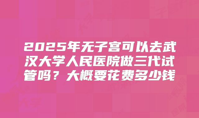 2025年无子宫可以去武汉大学人民医院做三代试管吗？大概要花费多少钱
