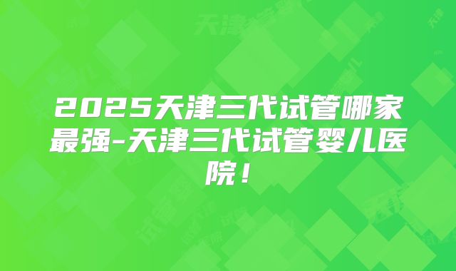 2025天津三代试管哪家最强-天津三代试管婴儿医院!