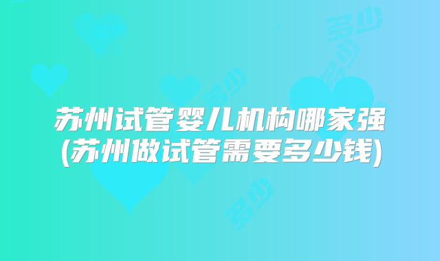苏州试管婴儿机构哪家强(苏州做试管需要多少钱)