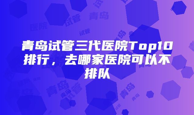 青岛试管三代医院Top10排行,去哪家医院可以不排队