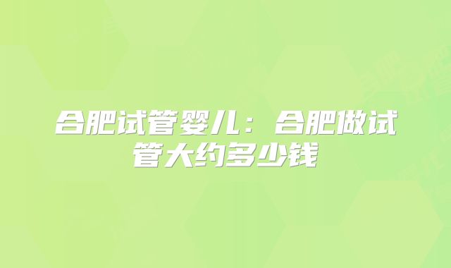合肥试管婴儿：合肥做试管大约多少钱