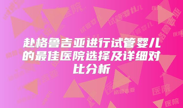 赴格鲁吉亚进行试管婴儿的最佳医院选择及详细对比分析