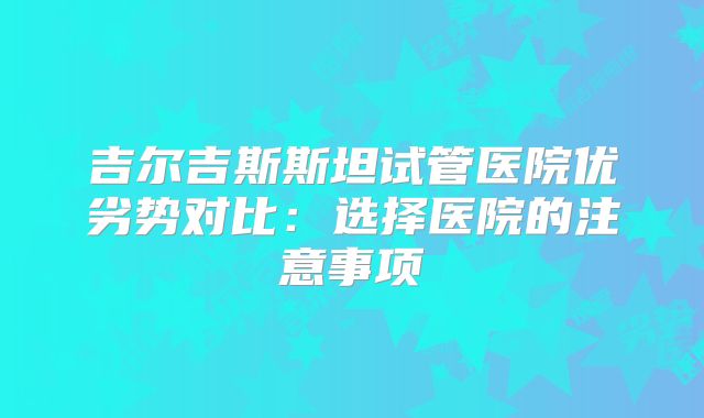 吉尔吉斯斯坦试管医院优劣势对比：选择医院的注意事项