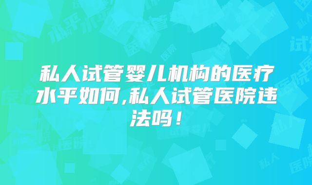 私人试管婴儿机构的医疗水平如何,私人试管医院违法吗！
