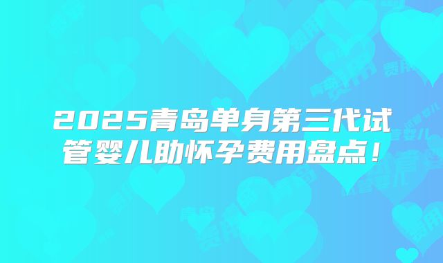 2025青岛单身第三代试管婴儿助怀孕费用盘点！