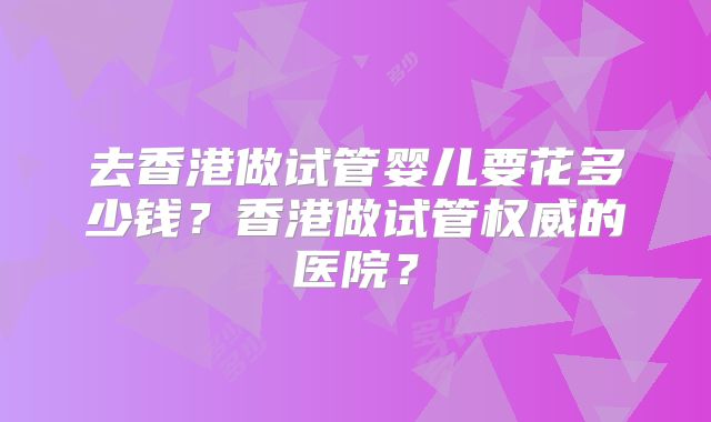 去香港做试管婴儿要花多少钱?香港做试管权威的医院?