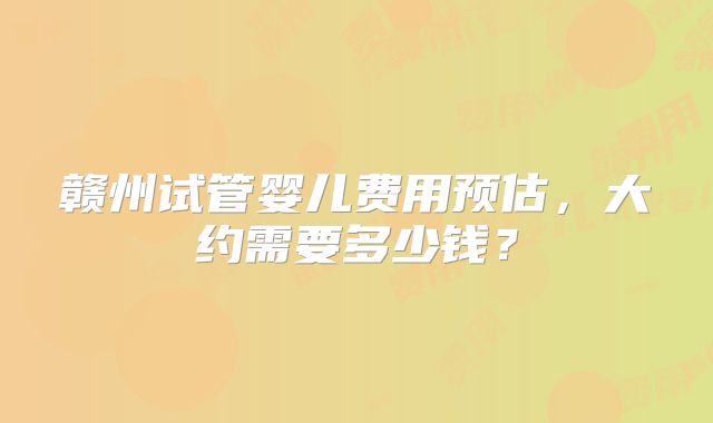 赣州试管婴儿费用预估,大约需要多少钱?