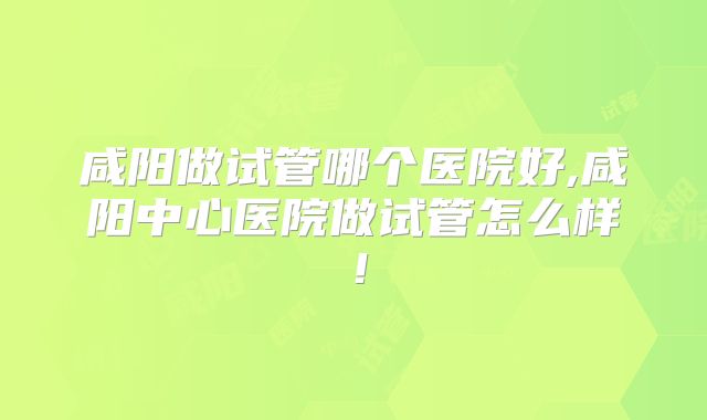 咸阳做试管哪个医院好,咸阳中心医院做试管怎么样！