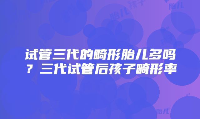 试管三代的畸形胎儿多吗？三代试管后孩子畸形率