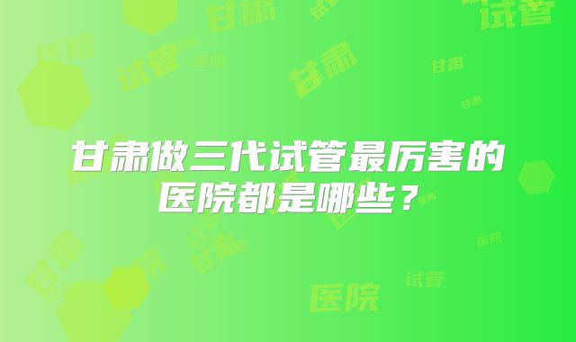 甘肃做三代试管最厉害的医院都是哪些?