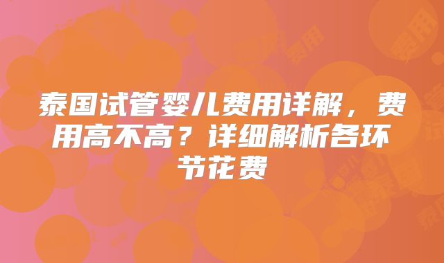 泰国试管婴儿费用详解,费用高不高?详细解析各环节花费