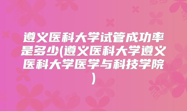 遵义医科大学试管成功率是多少(遵义医科大学遵义医科大学医学与科技学院)
