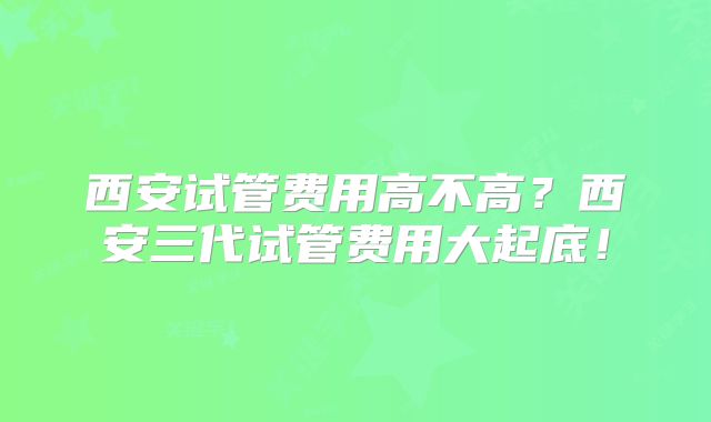 西安试管费用高不高？西安三代试管费用大起底！