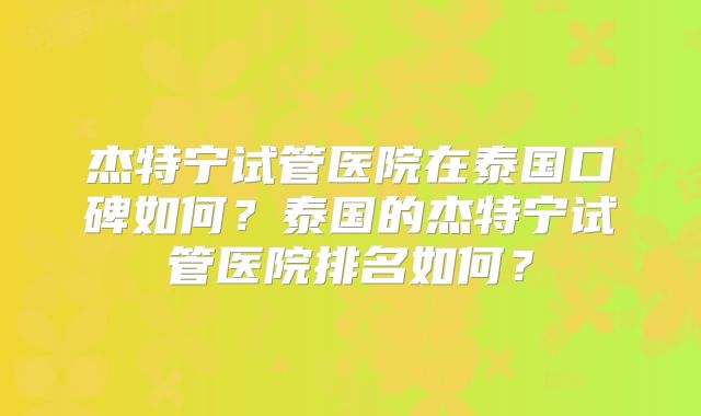 杰特宁试管医院在泰国口碑如何？泰国的杰特宁试管医院排名如何？