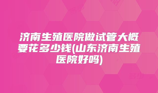 济南生殖医院做试管大概要花多少钱(山东济南生殖医院好吗)