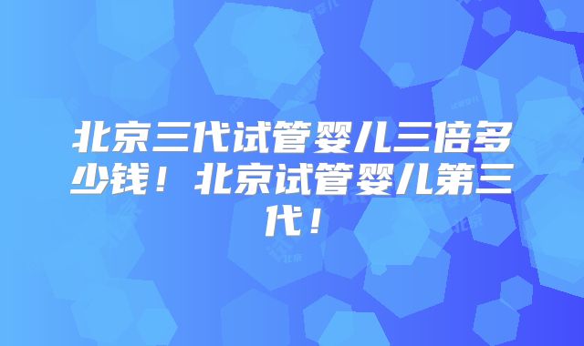 北京三代试管婴儿三倍多少钱！北京试管婴儿第三代！