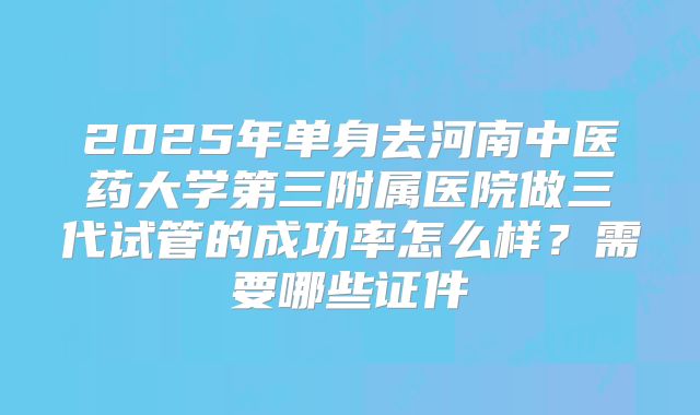 2025年单身去河南中医药大学第三附属医院做三代试管的成功率怎么样?需要哪些证件