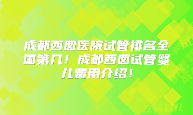 成都西囡医院试管排名全国第几!成都西囡试管婴儿费用介绍!