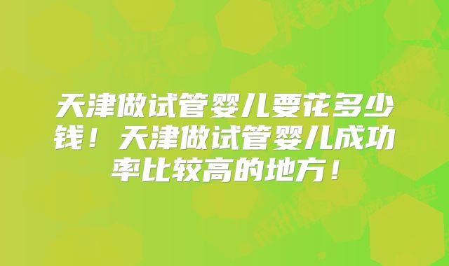 天津做试管婴儿要花多少钱!天津做试管婴儿成功率比较高的地方!