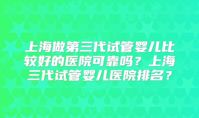 上海做第三代试管婴儿比较好的医院可靠吗？上海三代试管婴儿医院排名？
