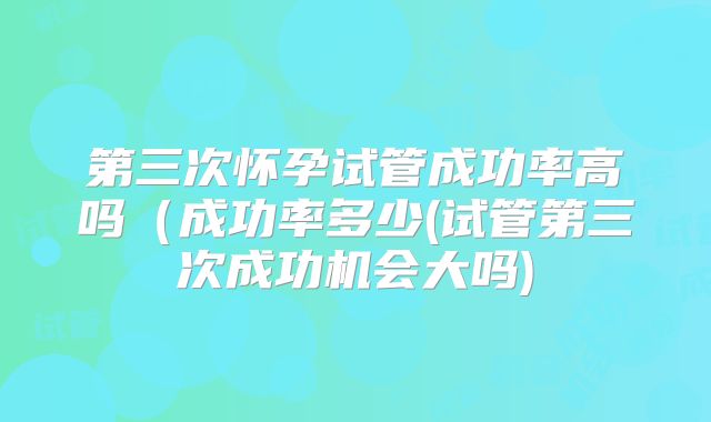 第三次怀孕试管成功率高吗（成功率多少(试管第三次成功机会大吗)