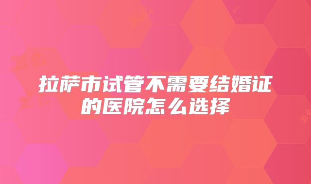 拉萨市试管不需要结婚证的医院怎么选择