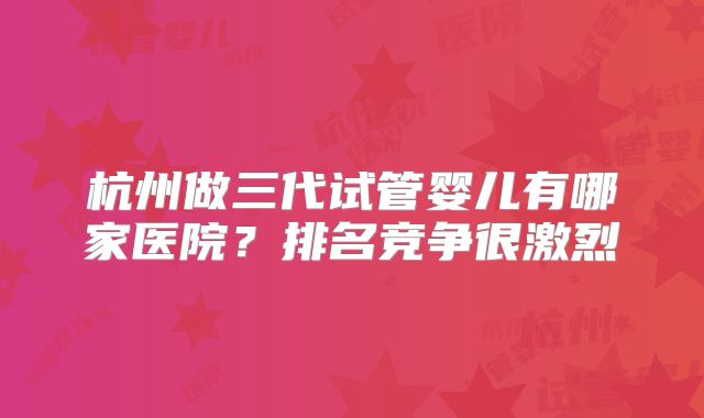 杭州做三代试管婴儿有哪家医院?排名竞争很激烈