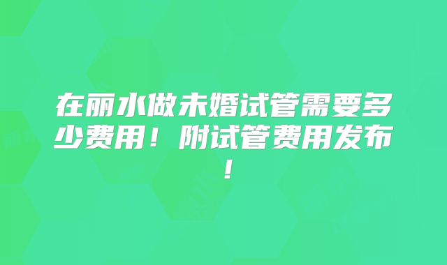 在丽水做未婚试管需要多少费用!附试管费用发布!