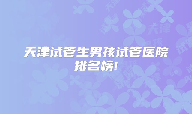 天津试管生男孩试管医院排名榜!