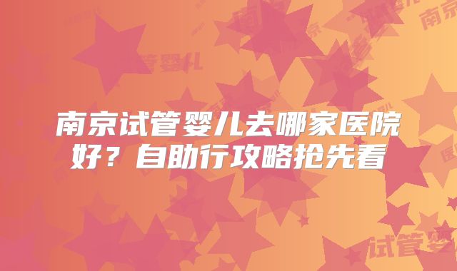南京试管婴儿去哪家医院好？自助行攻略抢先看