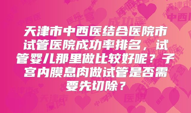 天津市中西医结合医院市试管医院成功率排名,试管婴儿那里做比较好呢?子宫内膜息肉做试管是否需要先切除?