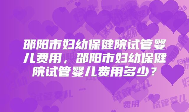 邵阳市妇幼保健院试管婴儿费用，邵阳市妇幼保健院试管婴儿费用多少？