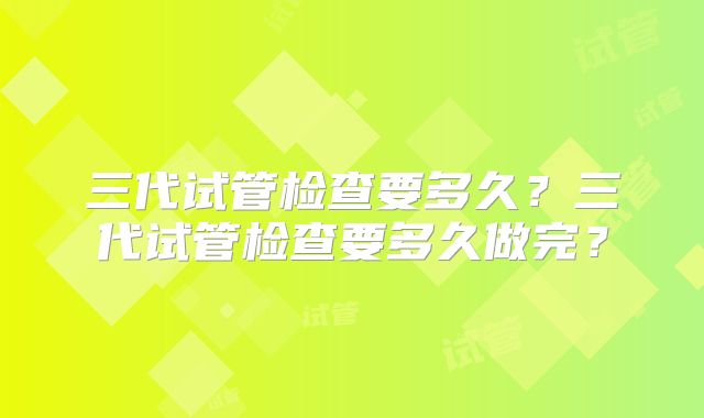 三代试管检查要多久?三代试管检查要多久做完?