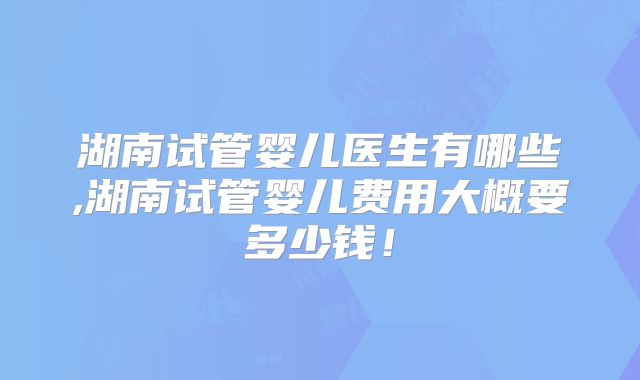 湖南试管婴儿医生有哪些,湖南试管婴儿费用大概要多少钱！