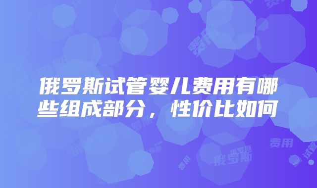 俄罗斯试管婴儿费用有哪些组成部分,性价比如何