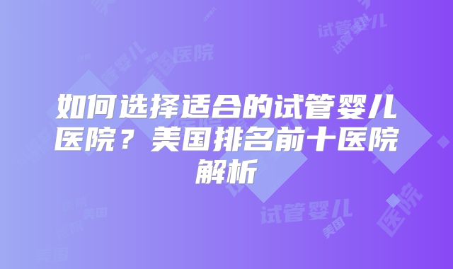 如何选择适合的试管婴儿医院？美国排名前十医院解析