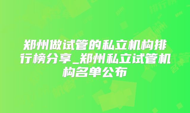 郑州做试管的私立机构排行榜分享_郑州私立试管机构名单公布