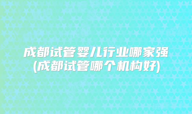 成都试管婴儿行业哪家强(成都试管哪个机构好)