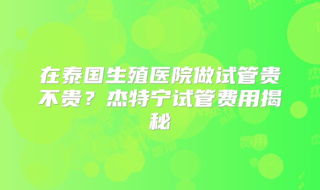 在泰国生殖医院做试管贵不贵？杰特宁试管费用揭秘