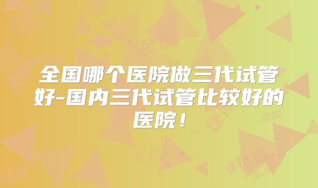 全国哪个医院做三代试管好-国内三代试管比较好的医院！