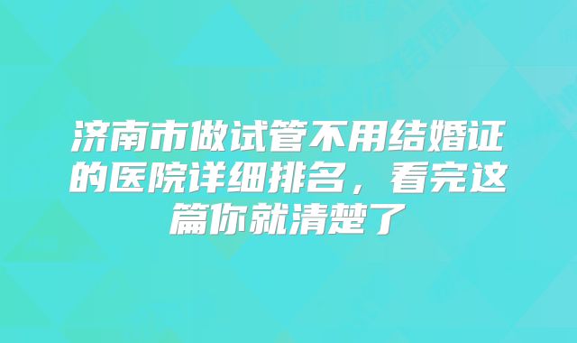 济南市做试管不用结婚证的医院详细排名，看完这篇你就清楚了