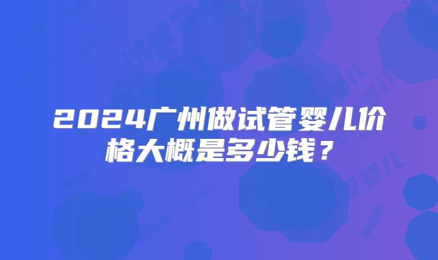 2024广州做试管婴儿价格大概是多少钱?