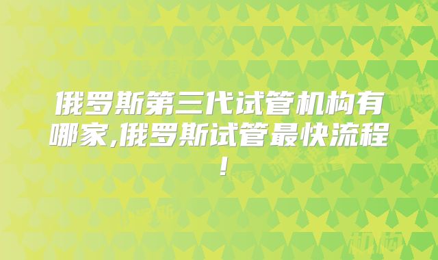 俄罗斯第三代试管机构有哪家,俄罗斯试管最快流程!