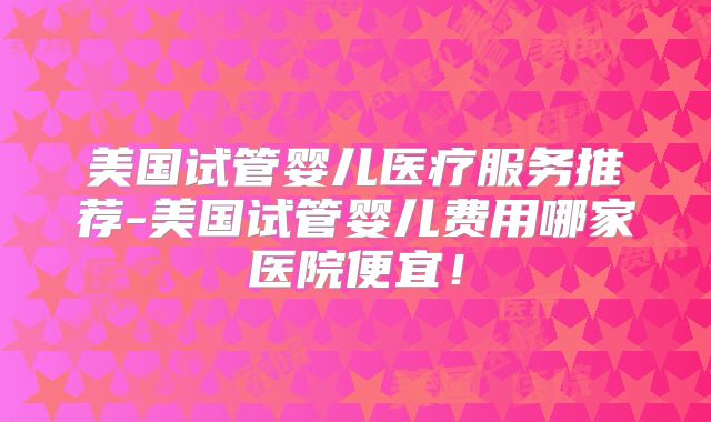美国试管婴儿医疗服务推荐-美国试管婴儿费用哪家医院便宜！
