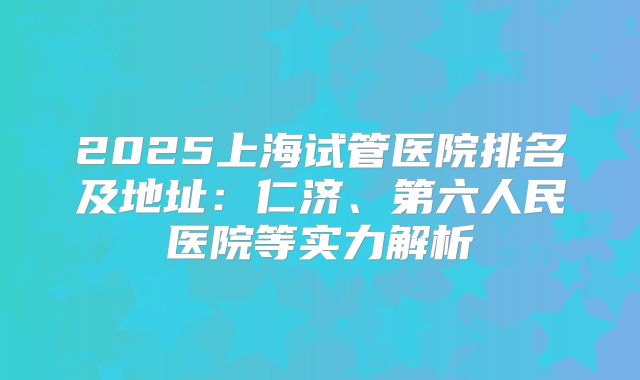 2025上海试管医院排名及地址：仁济、第六人民医院等实力解析