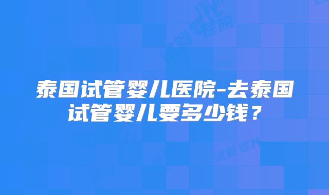 泰国试管婴儿医院-去泰国试管婴儿要多少钱？