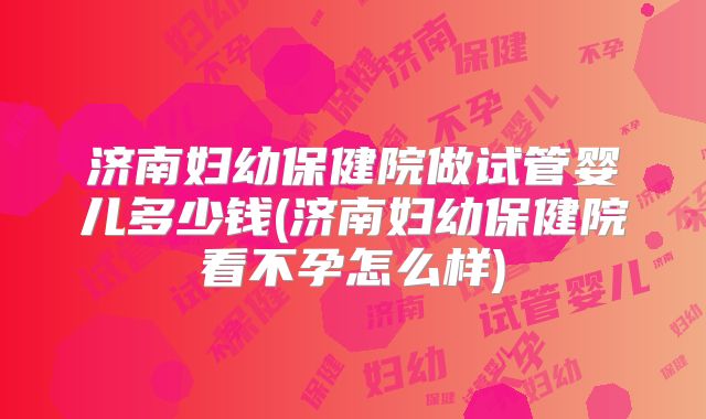 济南妇幼保健院做试管婴儿多少钱(济南妇幼保健院看不孕怎么样)