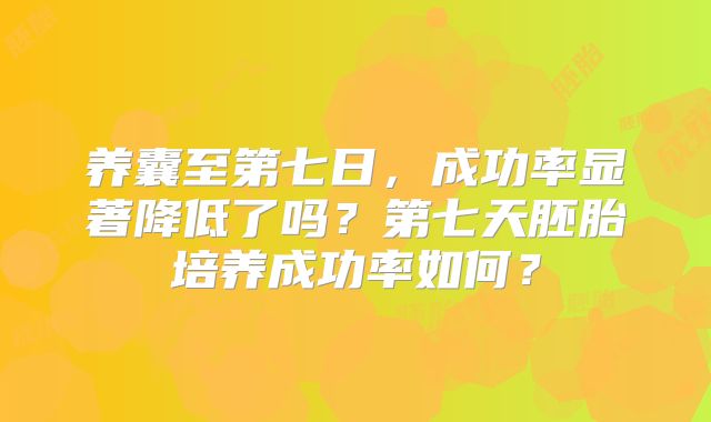 养囊至第七日,成功率显著降低了吗?第七天胚胎培养成功率如何?