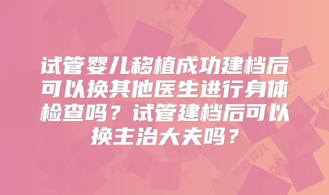 试管婴儿移植成功建档后可以换其他医生进行身体检查吗？试管建档后可以换主治大夫吗？