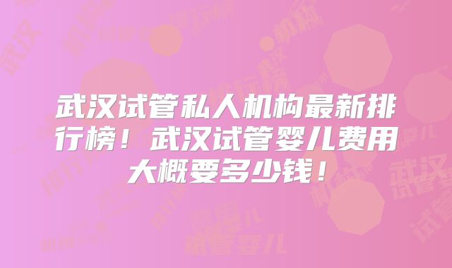 武汉试管私人机构最新排行榜!武汉试管婴儿费用大概要多少钱!